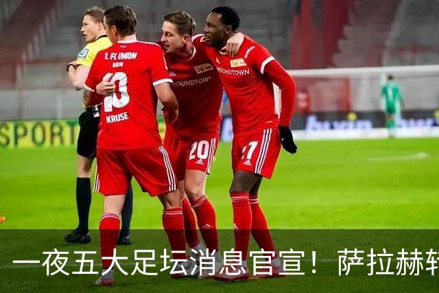 一夜五大足坛消息官宣！萨拉赫转会离队，穆帅接班人正式履职，曼城续约天赋球员，马竞作出回应